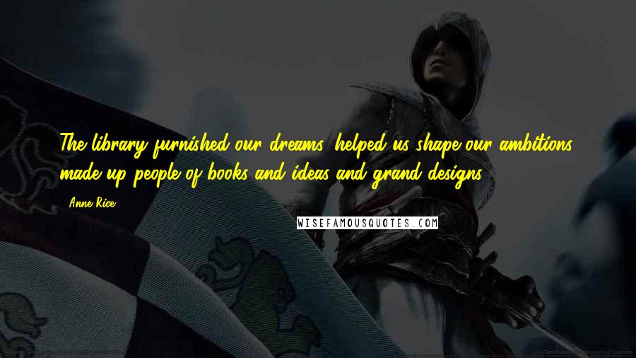 Anne Rice Quotes: The library furnished our dreams, helped us shape our ambitions, made up people of books and ideas and grand designs.