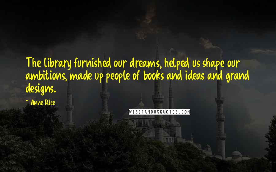 Anne Rice Quotes: The library furnished our dreams, helped us shape our ambitions, made up people of books and ideas and grand designs.