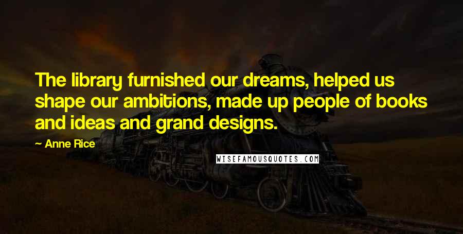 Anne Rice Quotes: The library furnished our dreams, helped us shape our ambitions, made up people of books and ideas and grand designs.