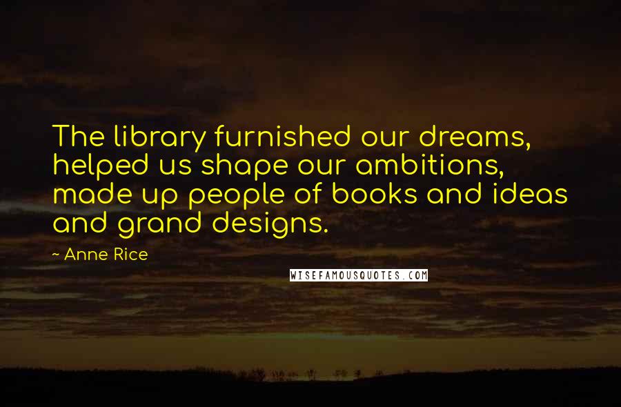 Anne Rice Quotes: The library furnished our dreams, helped us shape our ambitions, made up people of books and ideas and grand designs.