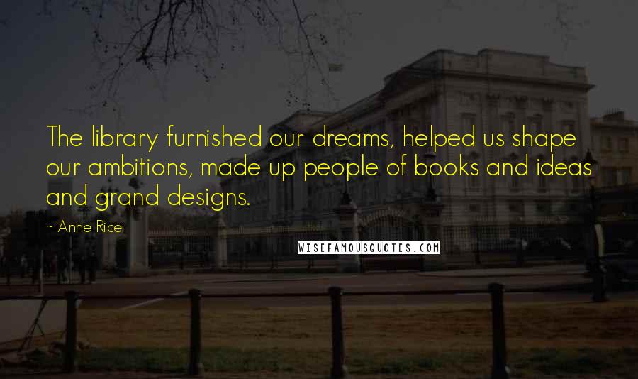 Anne Rice Quotes: The library furnished our dreams, helped us shape our ambitions, made up people of books and ideas and grand designs.