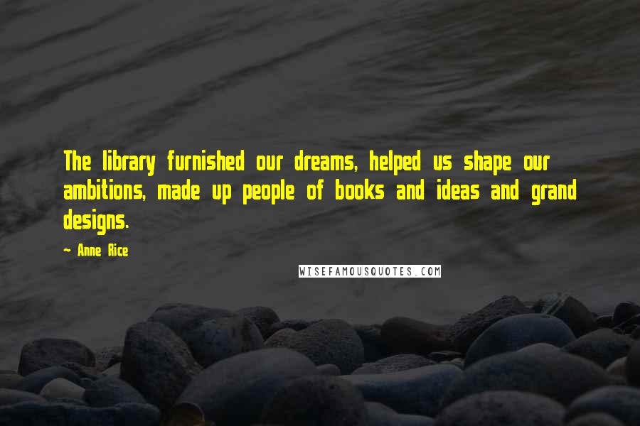 Anne Rice Quotes: The library furnished our dreams, helped us shape our ambitions, made up people of books and ideas and grand designs.