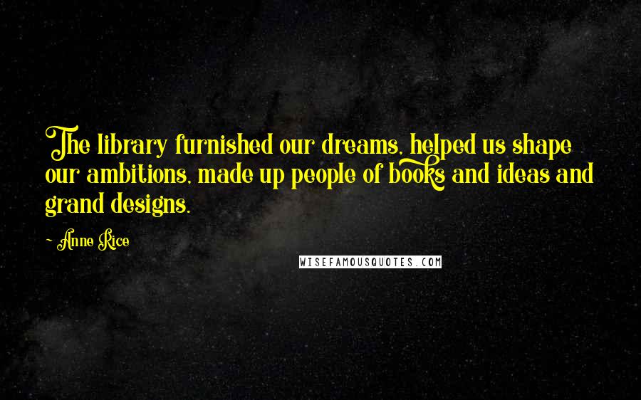 Anne Rice Quotes: The library furnished our dreams, helped us shape our ambitions, made up people of books and ideas and grand designs.