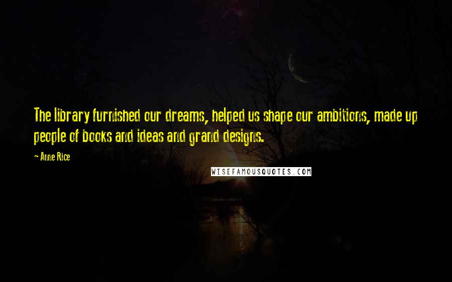 Anne Rice Quotes: The library furnished our dreams, helped us shape our ambitions, made up people of books and ideas and grand designs.