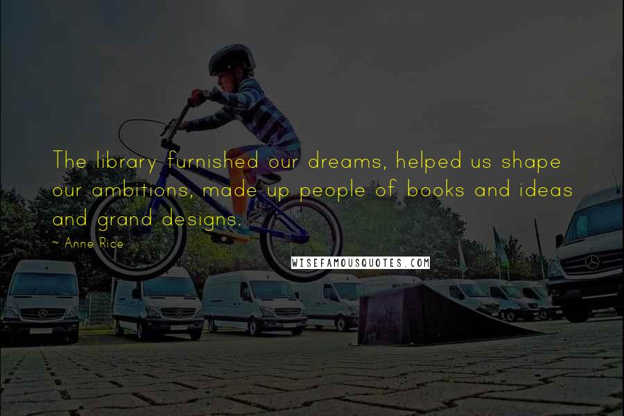 Anne Rice Quotes: The library furnished our dreams, helped us shape our ambitions, made up people of books and ideas and grand designs.