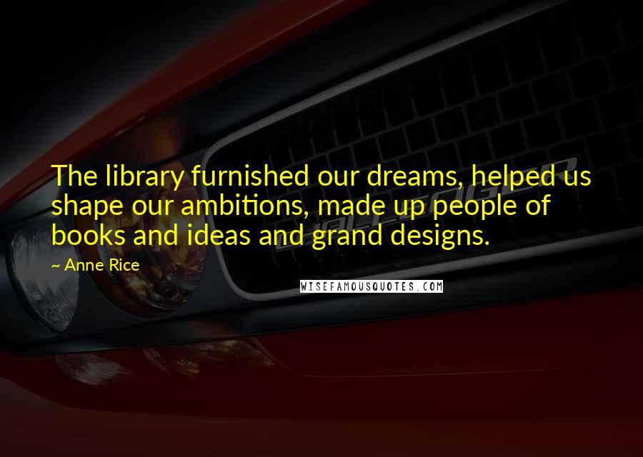 Anne Rice Quotes: The library furnished our dreams, helped us shape our ambitions, made up people of books and ideas and grand designs.