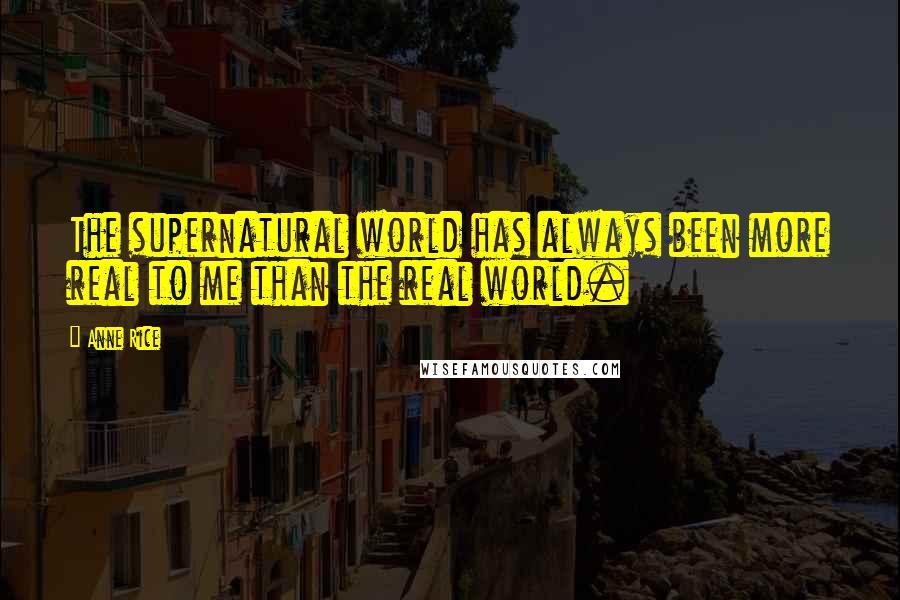 Anne Rice Quotes: The supernatural world has always been more real to me than the real world.