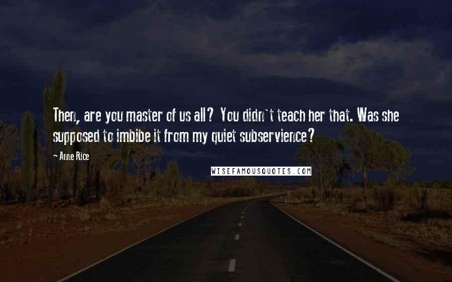 Anne Rice Quotes: Then, are you master of us all? You didn't teach her that. Was she supposed to imbibe it from my quiet subservience?