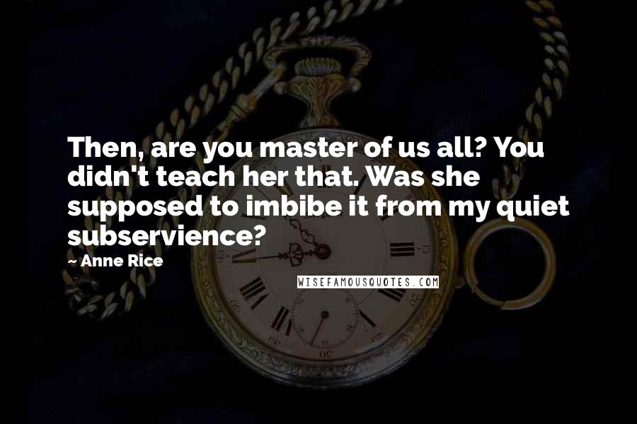 Anne Rice Quotes: Then, are you master of us all? You didn't teach her that. Was she supposed to imbibe it from my quiet subservience?