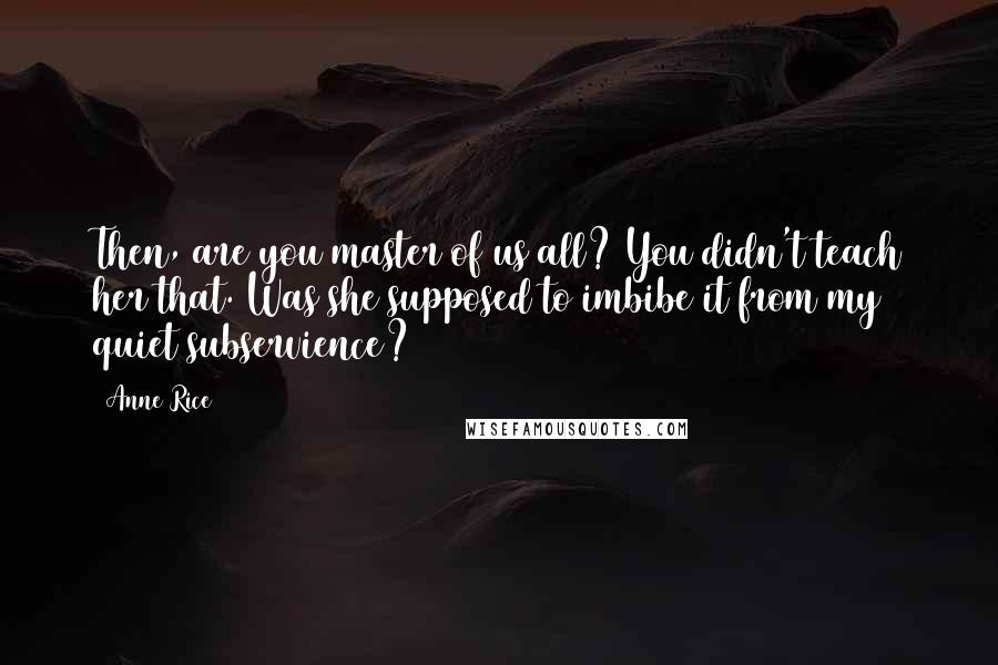 Anne Rice Quotes: Then, are you master of us all? You didn't teach her that. Was she supposed to imbibe it from my quiet subservience?