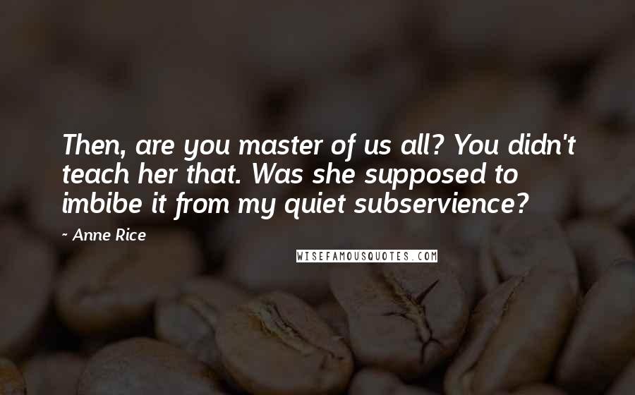 Anne Rice Quotes: Then, are you master of us all? You didn't teach her that. Was she supposed to imbibe it from my quiet subservience?