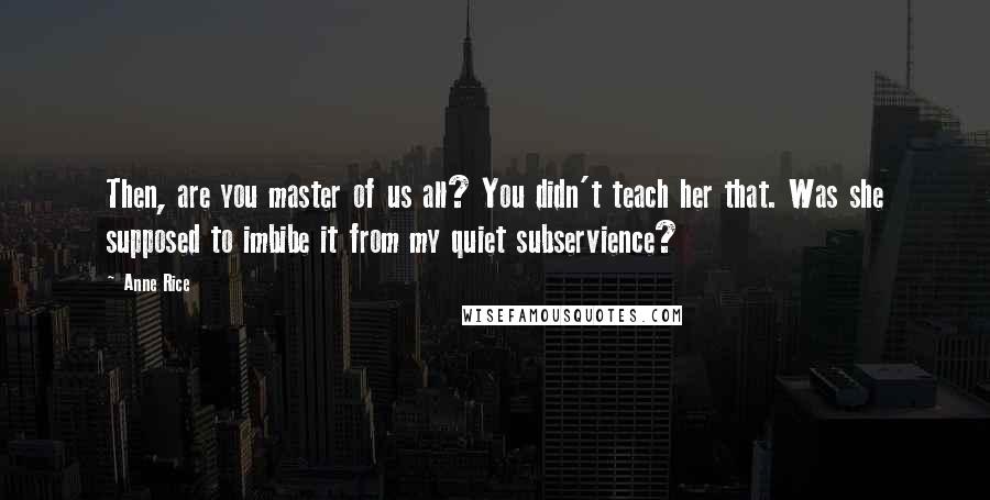 Anne Rice Quotes: Then, are you master of us all? You didn't teach her that. Was she supposed to imbibe it from my quiet subservience?