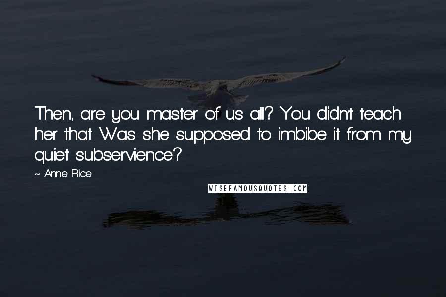 Anne Rice Quotes: Then, are you master of us all? You didn't teach her that. Was she supposed to imbibe it from my quiet subservience?