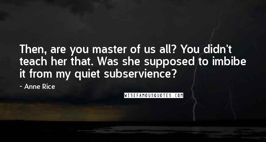 Anne Rice Quotes: Then, are you master of us all? You didn't teach her that. Was she supposed to imbibe it from my quiet subservience?