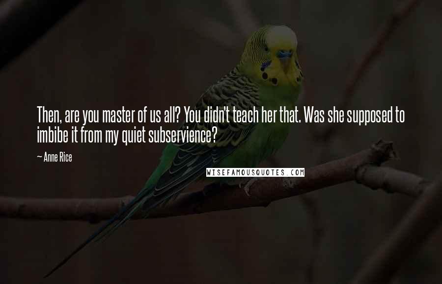 Anne Rice Quotes: Then, are you master of us all? You didn't teach her that. Was she supposed to imbibe it from my quiet subservience?