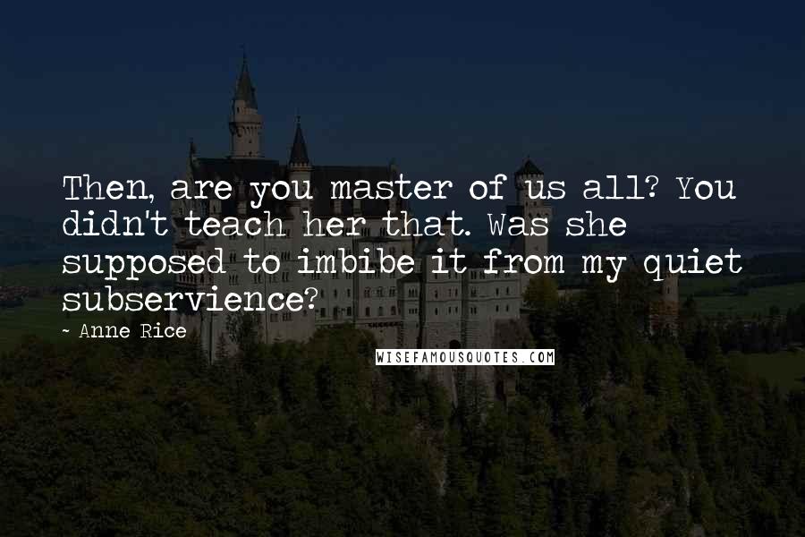 Anne Rice Quotes: Then, are you master of us all? You didn't teach her that. Was she supposed to imbibe it from my quiet subservience?