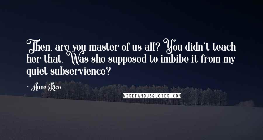 Anne Rice Quotes: Then, are you master of us all? You didn't teach her that. Was she supposed to imbibe it from my quiet subservience?