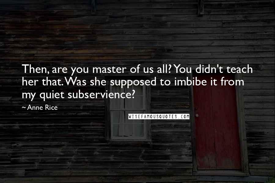 Anne Rice Quotes: Then, are you master of us all? You didn't teach her that. Was she supposed to imbibe it from my quiet subservience?