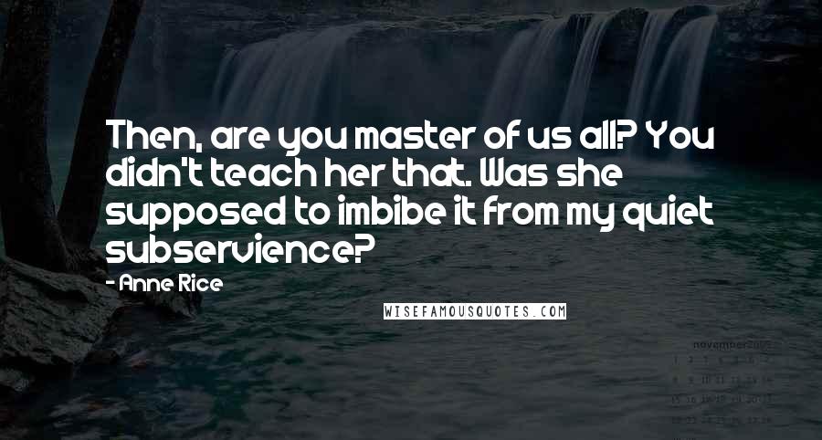 Anne Rice Quotes: Then, are you master of us all? You didn't teach her that. Was she supposed to imbibe it from my quiet subservience?