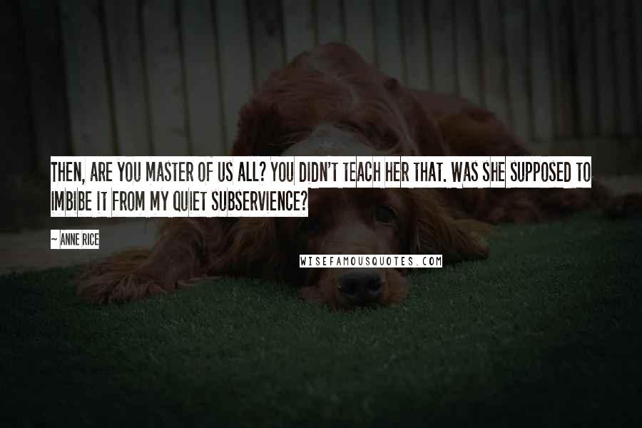 Anne Rice Quotes: Then, are you master of us all? You didn't teach her that. Was she supposed to imbibe it from my quiet subservience?