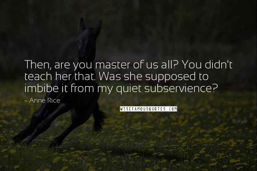 Anne Rice Quotes: Then, are you master of us all? You didn't teach her that. Was she supposed to imbibe it from my quiet subservience?