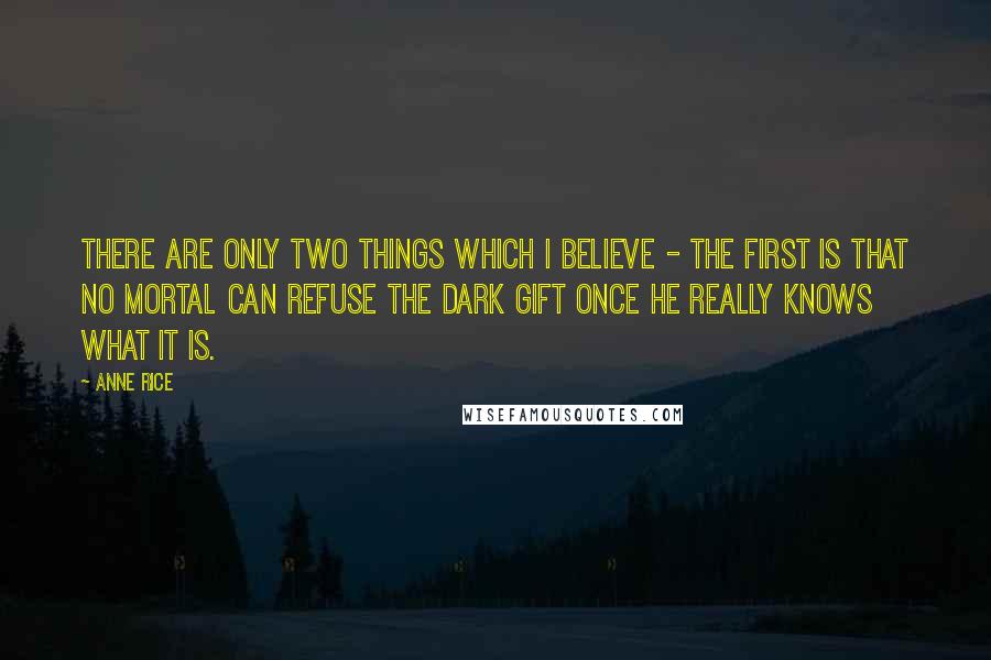 Anne Rice Quotes: There are only two things which I believe - the first is that no mortal can refuse the Dark Gift once he really knows what it is.