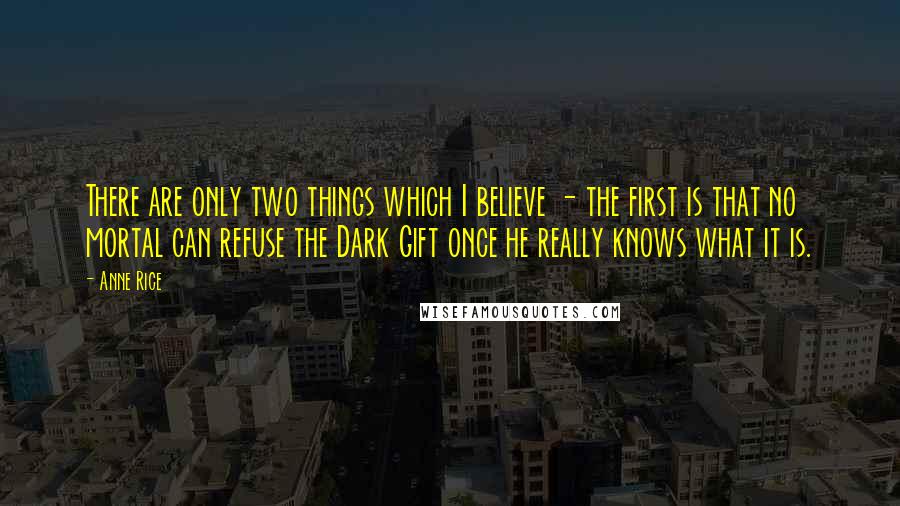 Anne Rice Quotes: There are only two things which I believe - the first is that no mortal can refuse the Dark Gift once he really knows what it is.