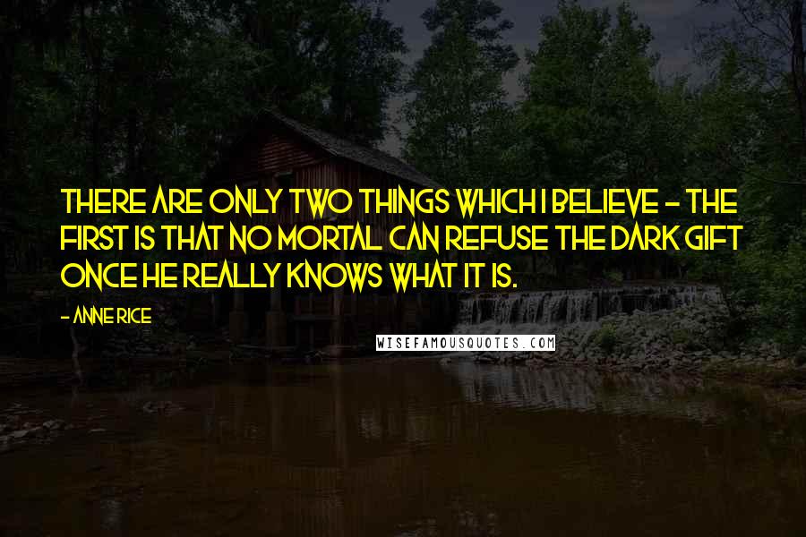 Anne Rice Quotes: There are only two things which I believe - the first is that no mortal can refuse the Dark Gift once he really knows what it is.