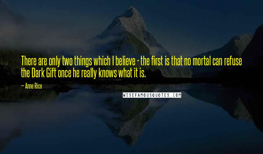 Anne Rice Quotes: There are only two things which I believe - the first is that no mortal can refuse the Dark Gift once he really knows what it is.