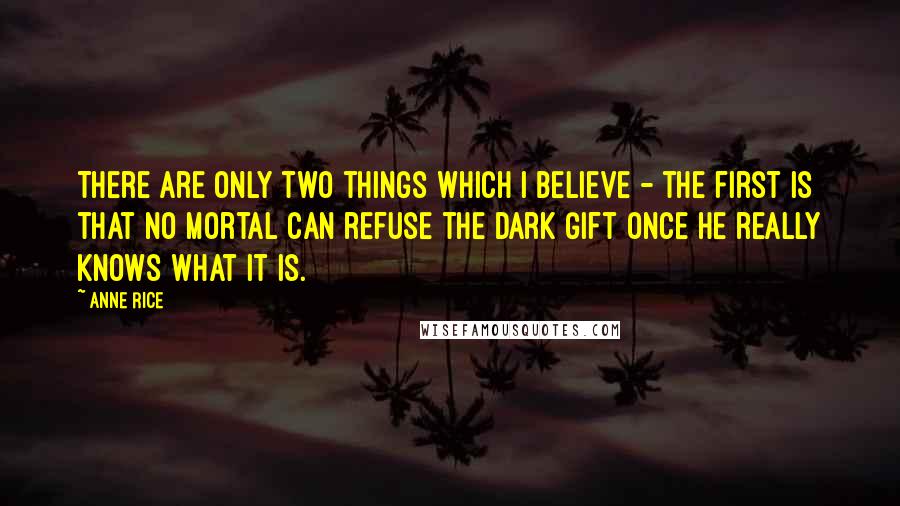 Anne Rice Quotes: There are only two things which I believe - the first is that no mortal can refuse the Dark Gift once he really knows what it is.