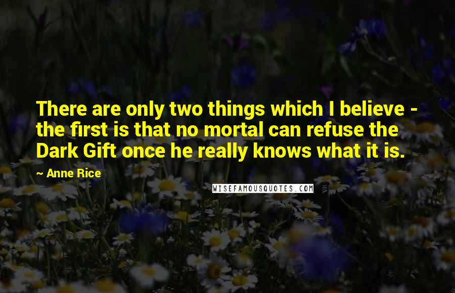 Anne Rice Quotes: There are only two things which I believe - the first is that no mortal can refuse the Dark Gift once he really knows what it is.