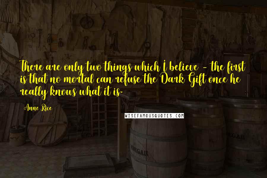 Anne Rice Quotes: There are only two things which I believe - the first is that no mortal can refuse the Dark Gift once he really knows what it is.