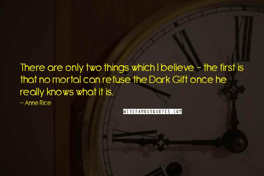 Anne Rice Quotes: There are only two things which I believe - the first is that no mortal can refuse the Dark Gift once he really knows what it is.