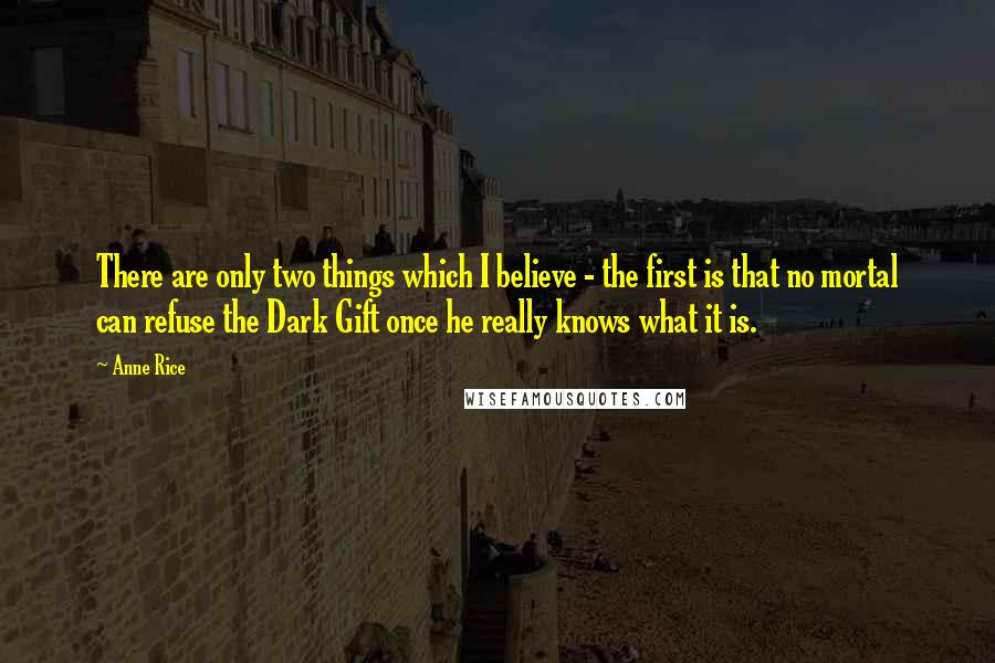 Anne Rice Quotes: There are only two things which I believe - the first is that no mortal can refuse the Dark Gift once he really knows what it is.