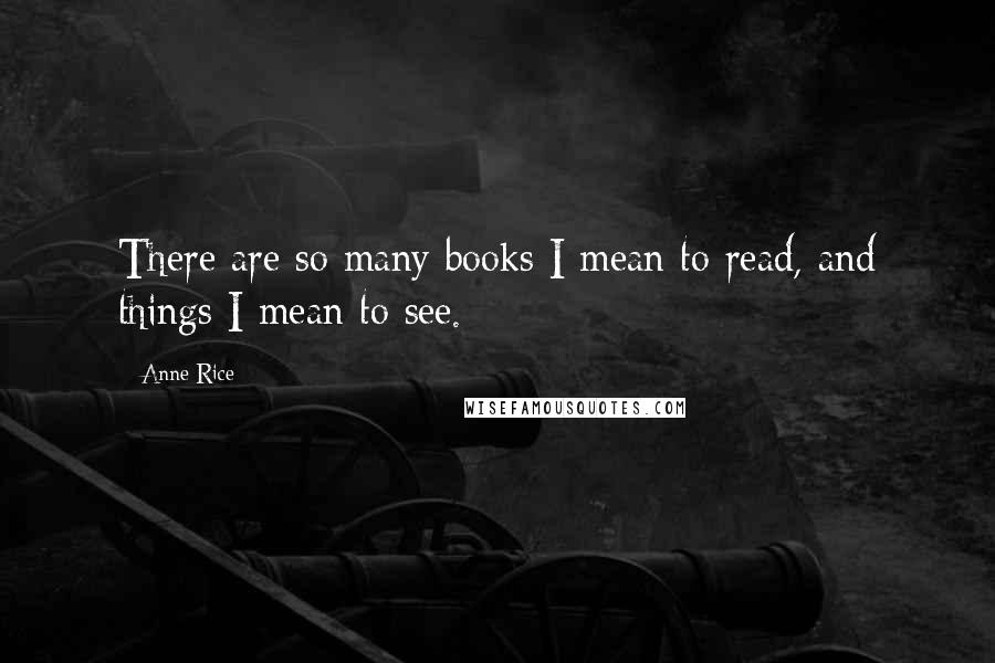 Anne Rice Quotes: There are so many books I mean to read, and things I mean to see.