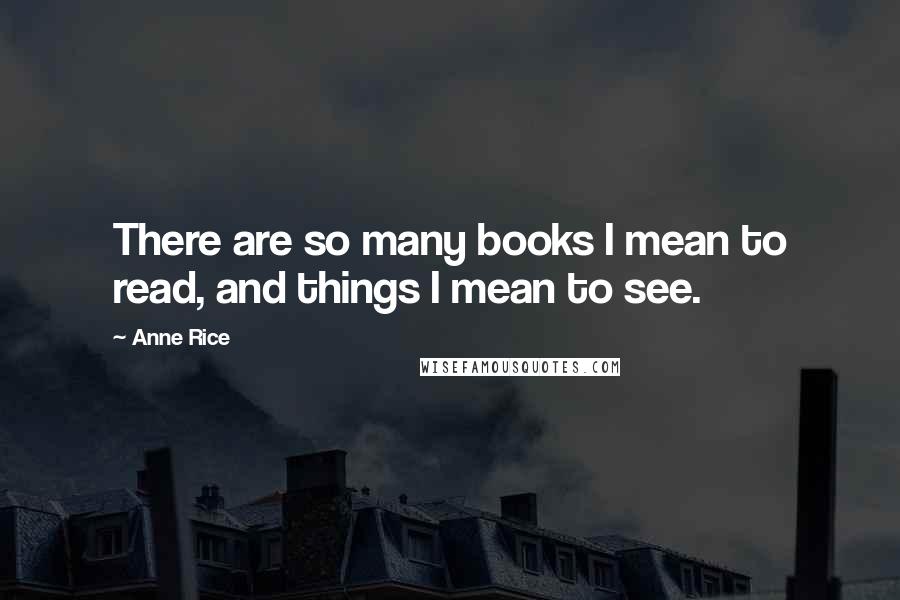 Anne Rice Quotes: There are so many books I mean to read, and things I mean to see.