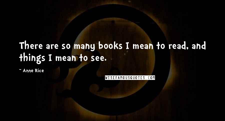 Anne Rice Quotes: There are so many books I mean to read, and things I mean to see.