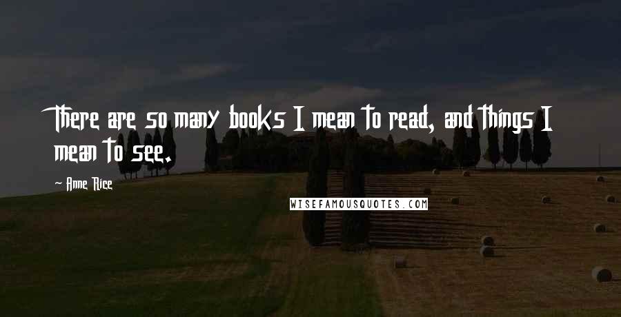 Anne Rice Quotes: There are so many books I mean to read, and things I mean to see.