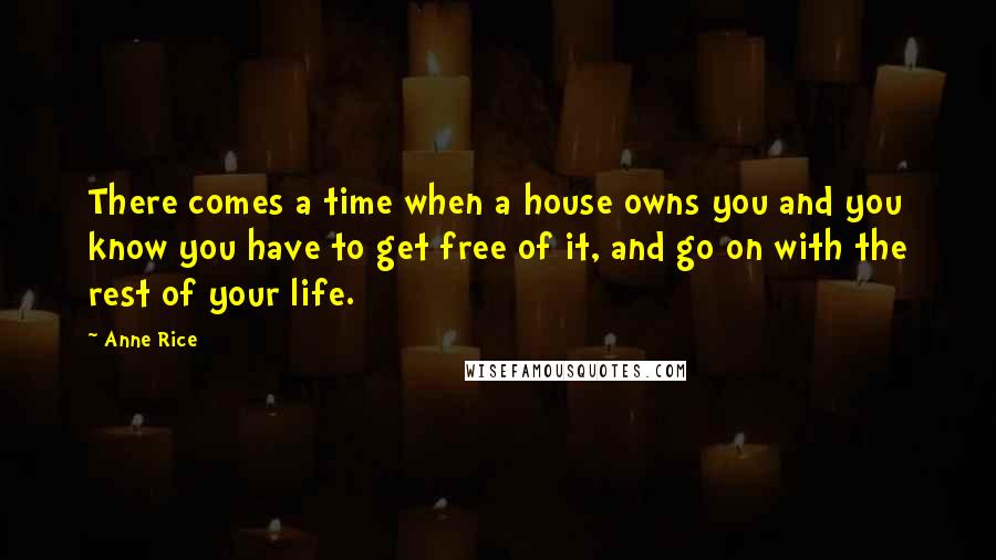 Anne Rice Quotes: There comes a time when a house owns you and you know you have to get free of it, and go on with the rest of your life.