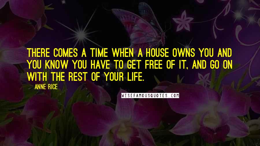 Anne Rice Quotes: There comes a time when a house owns you and you know you have to get free of it, and go on with the rest of your life.