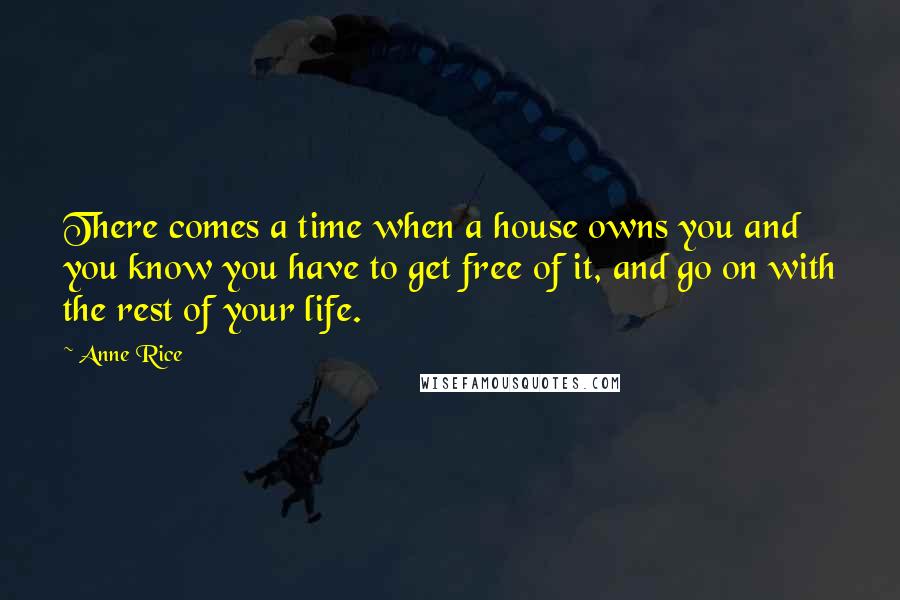 Anne Rice Quotes: There comes a time when a house owns you and you know you have to get free of it, and go on with the rest of your life.