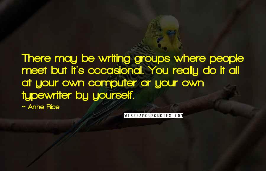 Anne Rice Quotes: There may be writing groups where people meet but it's occasional. You really do it all at your own computer or your own typewriter by yourself.