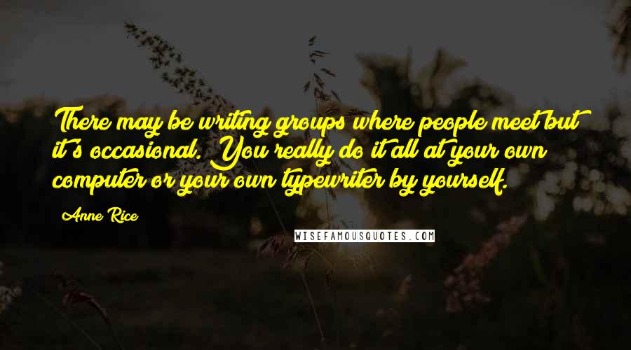 Anne Rice Quotes: There may be writing groups where people meet but it's occasional. You really do it all at your own computer or your own typewriter by yourself.