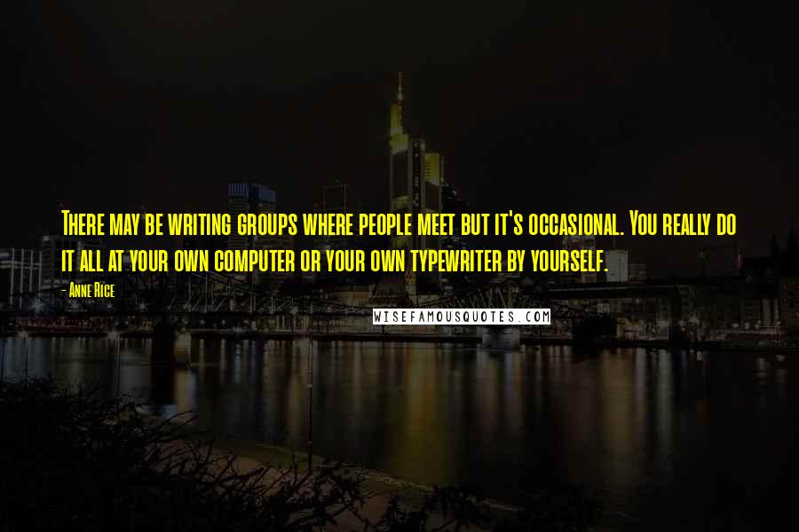 Anne Rice Quotes: There may be writing groups where people meet but it's occasional. You really do it all at your own computer or your own typewriter by yourself.