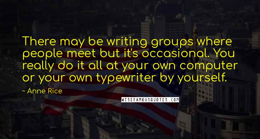 Anne Rice Quotes: There may be writing groups where people meet but it's occasional. You really do it all at your own computer or your own typewriter by yourself.