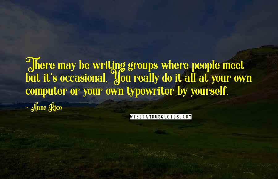 Anne Rice Quotes: There may be writing groups where people meet but it's occasional. You really do it all at your own computer or your own typewriter by yourself.