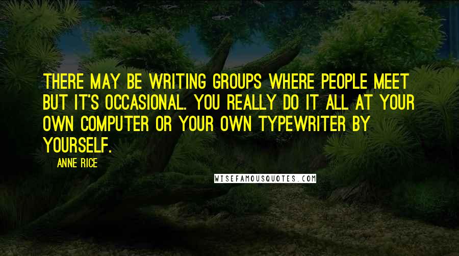 Anne Rice Quotes: There may be writing groups where people meet but it's occasional. You really do it all at your own computer or your own typewriter by yourself.