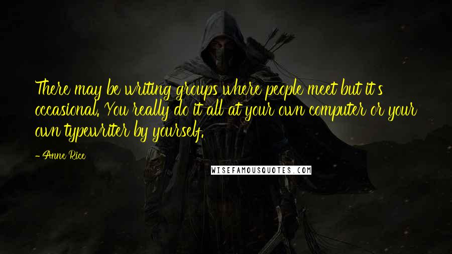 Anne Rice Quotes: There may be writing groups where people meet but it's occasional. You really do it all at your own computer or your own typewriter by yourself.