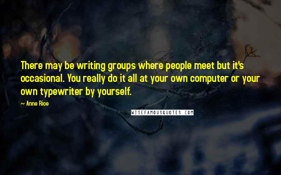 Anne Rice Quotes: There may be writing groups where people meet but it's occasional. You really do it all at your own computer or your own typewriter by yourself.