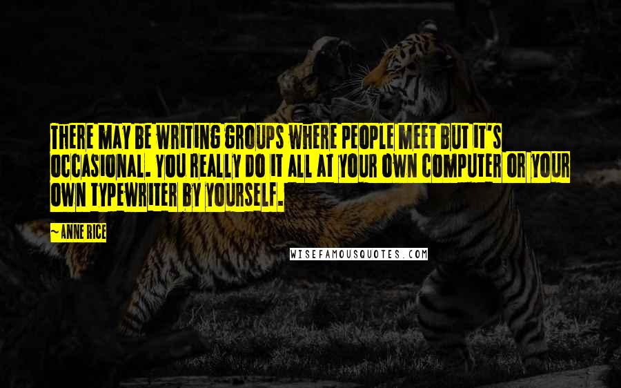 Anne Rice Quotes: There may be writing groups where people meet but it's occasional. You really do it all at your own computer or your own typewriter by yourself.